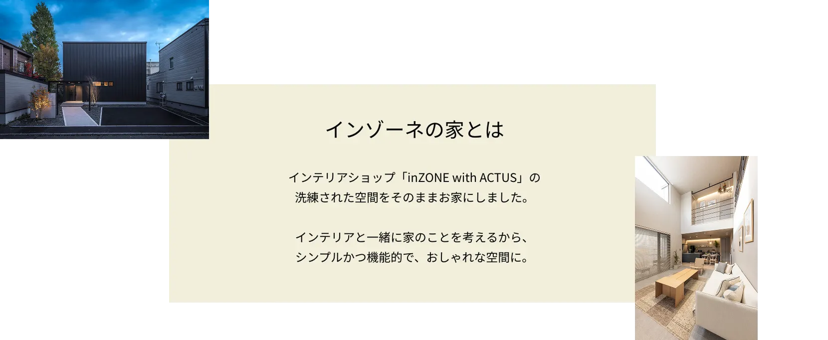 インゾーネの家とは インテリアショップ「inZONE with ACTUS」の洗練された空間をそのままお家にしました。インテリアと一緒に家のことを考えるから、シンプルかつ機能的で、おしゃれな空間に。