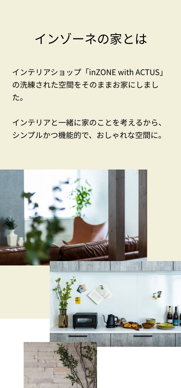 インゾーネの家とは インテリアショップ「inZONE with ACTUS」の洗練された空間をそのままお家にしました。インテリアと一緒に家のことを考えるから、シンプルかつ機能的で、おしゃれな空間に。