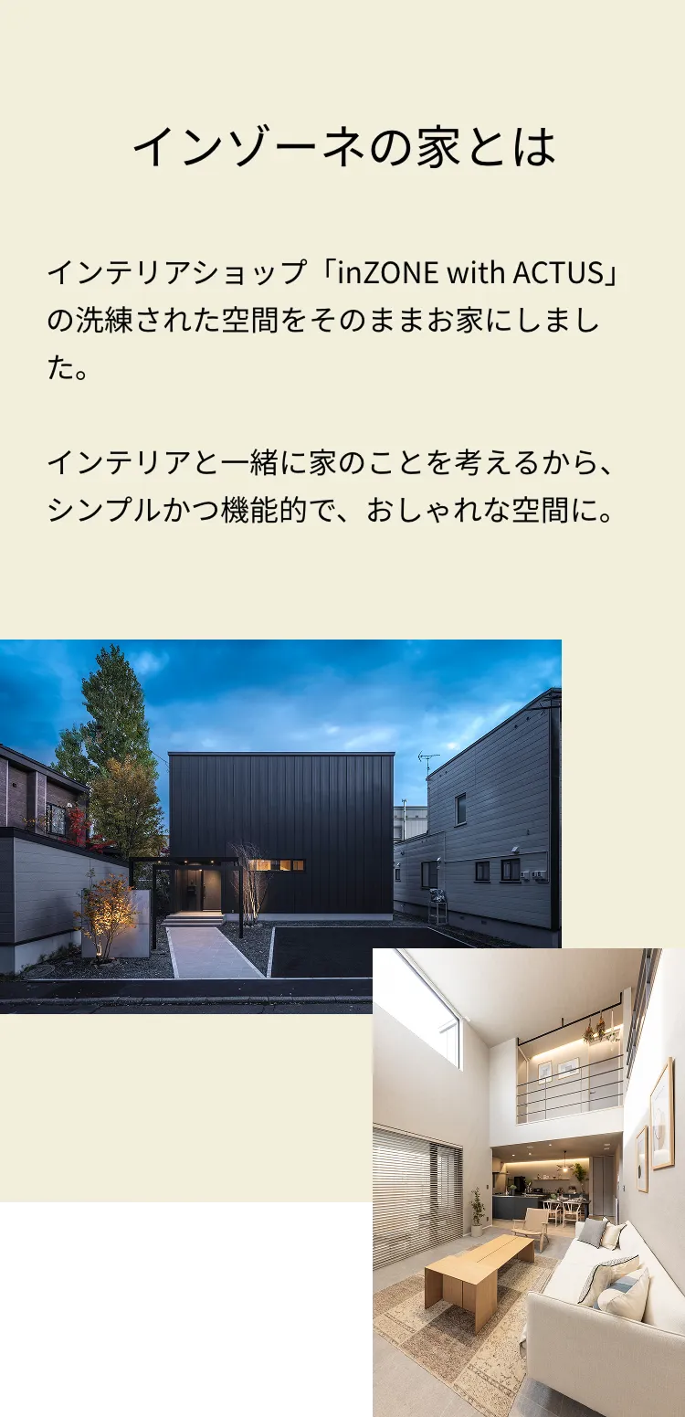 インゾーネの家とは インテリアショップ「inZONE with ACTUS」の洗練された空間をそのままお家にしました。インテリアと一緒に家のことを考えるから、シンプルかつ機能的で、おしゃれな空間に。