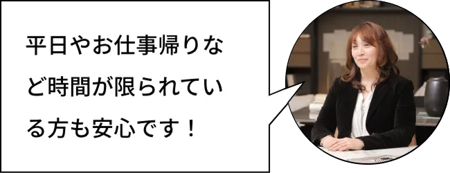 平日やお仕事帰りなど時間が限られている方も安心です！