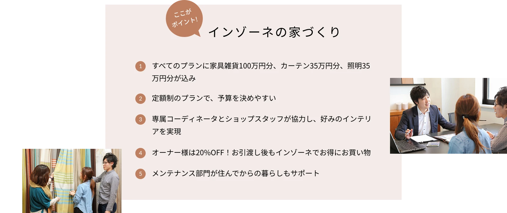 ここがポイント！インゾーネの家づくり 1.すべてのプランに家具雑貨100万円分、カーテン35万円分、照明35万円分が込み 2.定額制のプランで、予算を決めやすい 3.専属コーディネータとショップスタッフが協力し、好みのインテリアを実現 4.オーナー様は20%OFF！お引渡し後もインゾーネでお得にお買い物 5.メンテナンス部門が住んでからの暮らしもサポート
