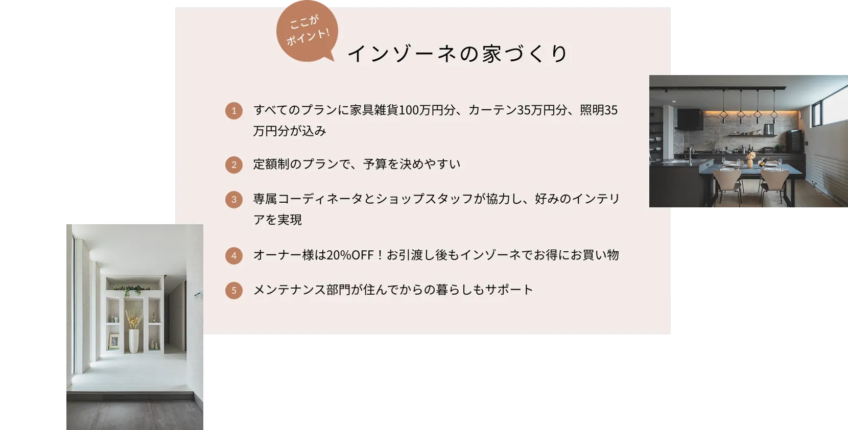 ここがポイント！インゾーネの家づくり 1.すべてのプランに家具雑貨100万円分、カーテン35万円分、照明35万円分が込み 2.定額制のプランで、予算を決めやすい 3.専属コーディネータとショップスタッフが協力し、好みのインテリアを実現 4.オーナー様は20%OFF！お引渡し後もインゾーネでお得にお買い物 5.メンテナンス部門が住んでからの暮らしもサポート