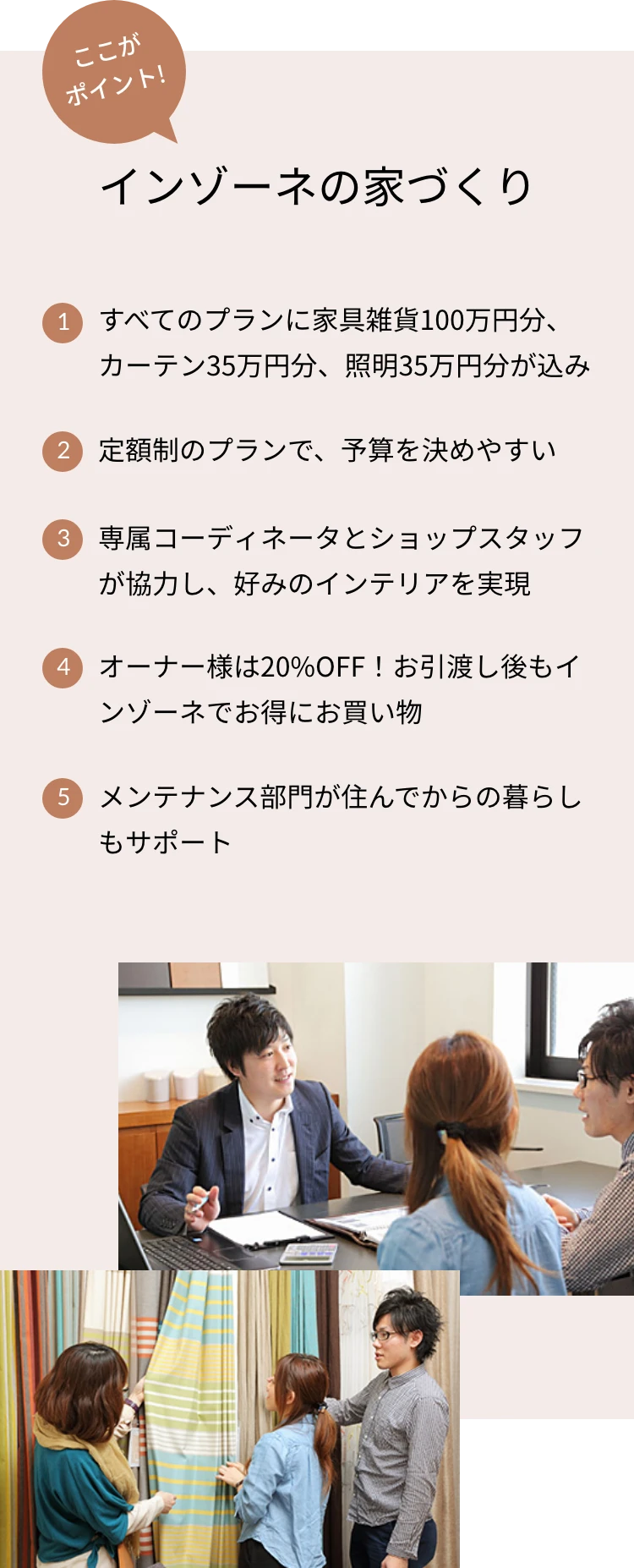 ここがポイント！インゾーネの家づくり 1.すべてのプランに家具雑貨100万円分、カーテン35万円分、照明35万円分が込み 2.定額制のプランで、予算を決めやすい 3.専属コーディネータとショップスタッフが協力し、好みのインテリアを実現 4.オーナー様は20%OFF！お引渡し後もインゾーネでお得にお買い物 5.メンテナンス部門が住んでからの暮らしもサポート