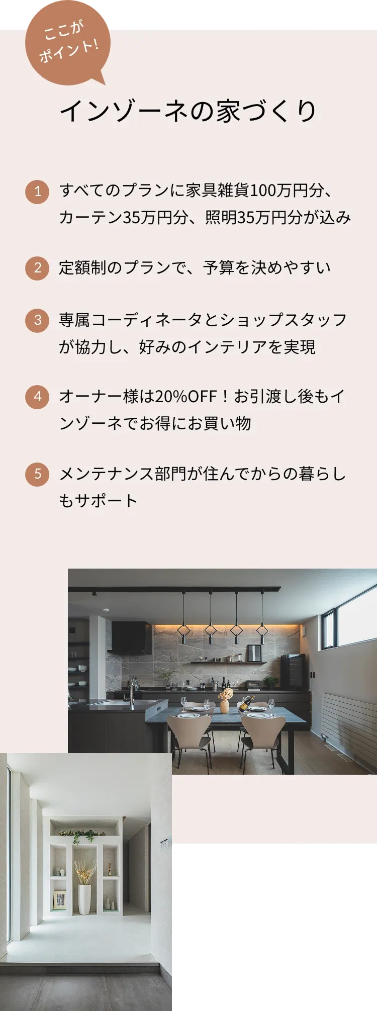 ここがポイント！インゾーネの家づくり 1.すべてのプランに家具雑貨100万円分、カーテン35万円分、照明35万円分が込み 2.定額制のプランで、予算を決めやすい 3.専属コーディネータとショップスタッフが協力し、好みのインテリアを実現 4.オーナー様は20%OFF！お引渡し後もインゾーネでお得にお買い物 5.メンテナンス部門が住んでからの暮らしもサポート